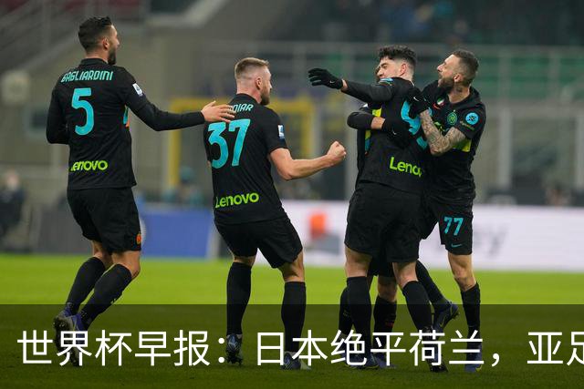世界杯早报：日本绝平荷兰，亚足联球队仍不败 德国7-1大胜库拉索